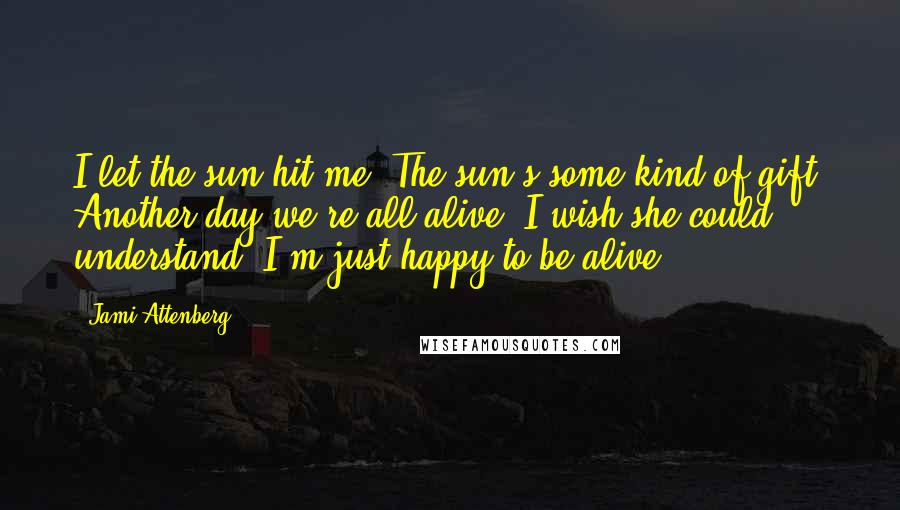 Jami Attenberg Quotes: I let the sun hit me. The sun's some kind of gift. Another day we're all alive. I wish she could understand. I'm just happy to be alive.