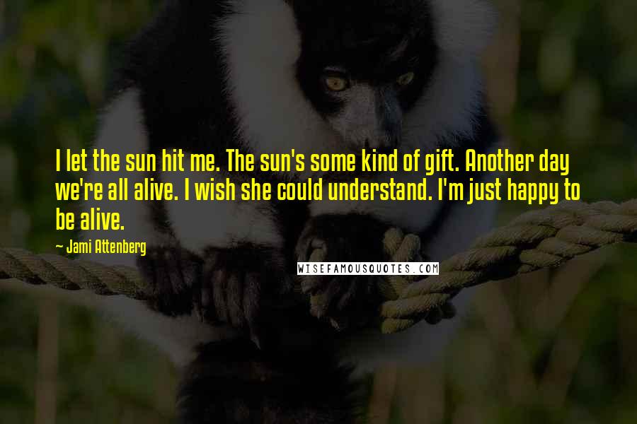 Jami Attenberg Quotes: I let the sun hit me. The sun's some kind of gift. Another day we're all alive. I wish she could understand. I'm just happy to be alive.