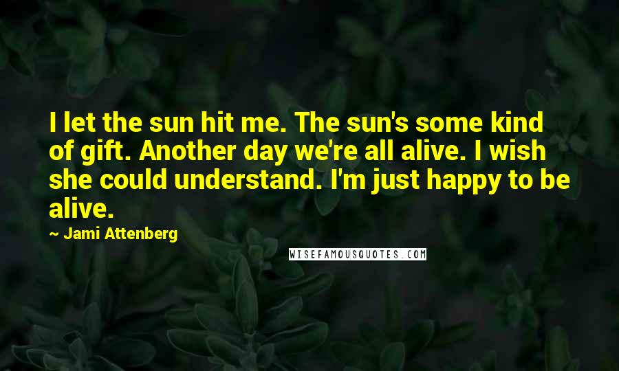 Jami Attenberg Quotes: I let the sun hit me. The sun's some kind of gift. Another day we're all alive. I wish she could understand. I'm just happy to be alive.