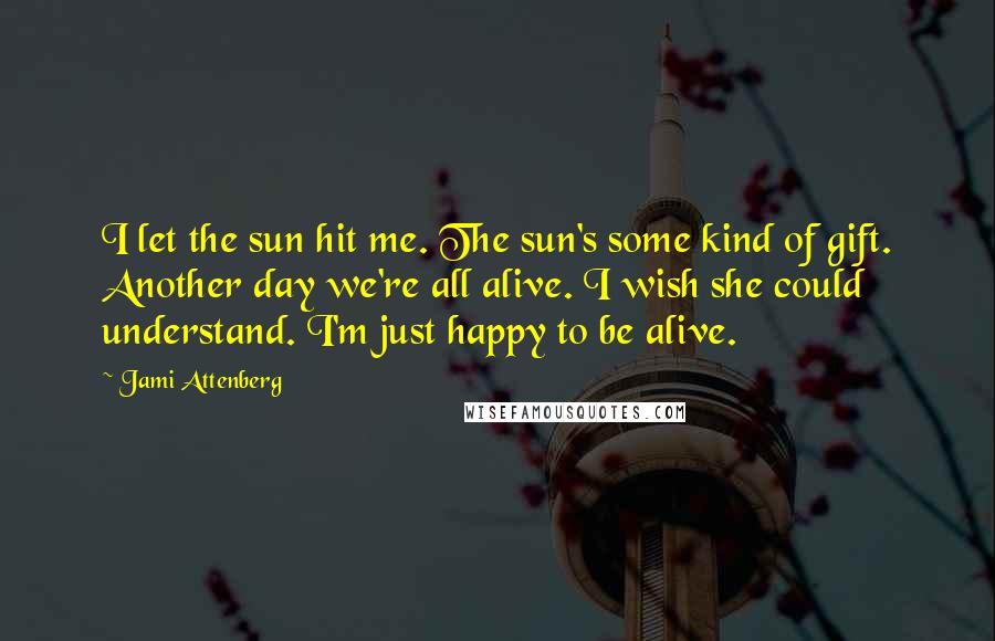 Jami Attenberg Quotes: I let the sun hit me. The sun's some kind of gift. Another day we're all alive. I wish she could understand. I'm just happy to be alive.