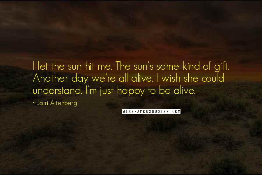 Jami Attenberg Quotes: I let the sun hit me. The sun's some kind of gift. Another day we're all alive. I wish she could understand. I'm just happy to be alive.