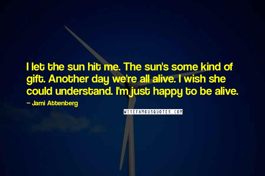 Jami Attenberg Quotes: I let the sun hit me. The sun's some kind of gift. Another day we're all alive. I wish she could understand. I'm just happy to be alive.