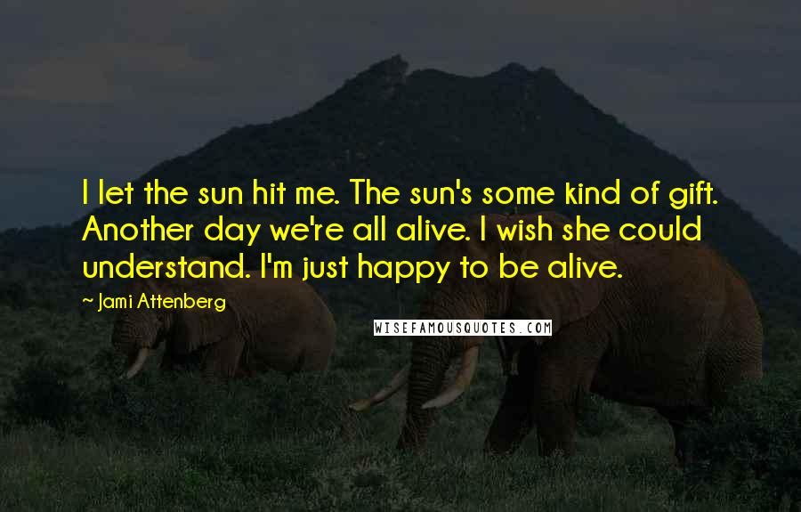 Jami Attenberg Quotes: I let the sun hit me. The sun's some kind of gift. Another day we're all alive. I wish she could understand. I'm just happy to be alive.