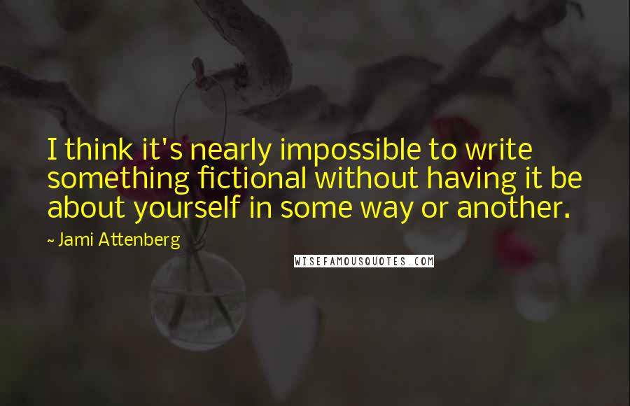 Jami Attenberg Quotes: I think it's nearly impossible to write something fictional without having it be about yourself in some way or another.