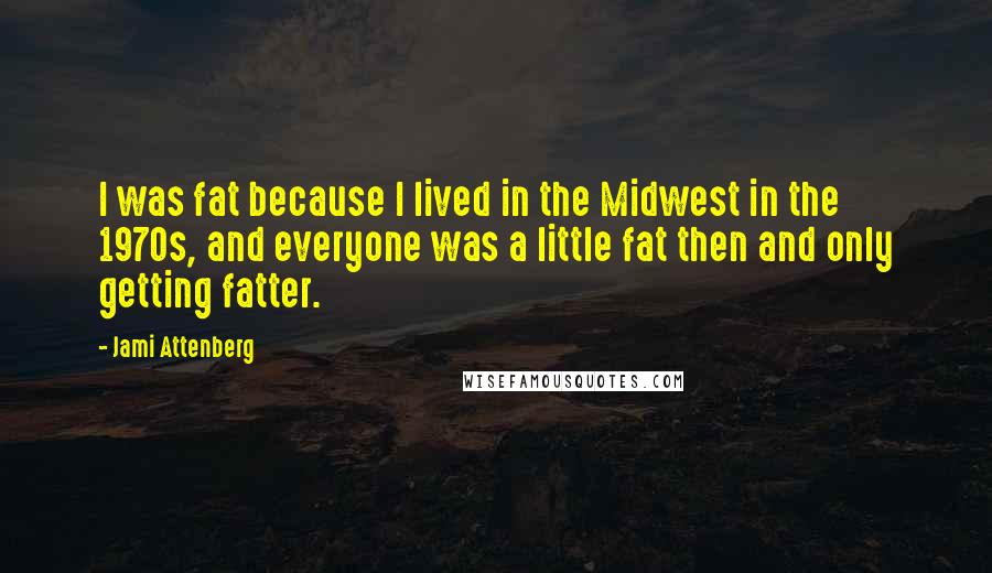 Jami Attenberg Quotes: I was fat because I lived in the Midwest in the 1970s, and everyone was a little fat then and only getting fatter.