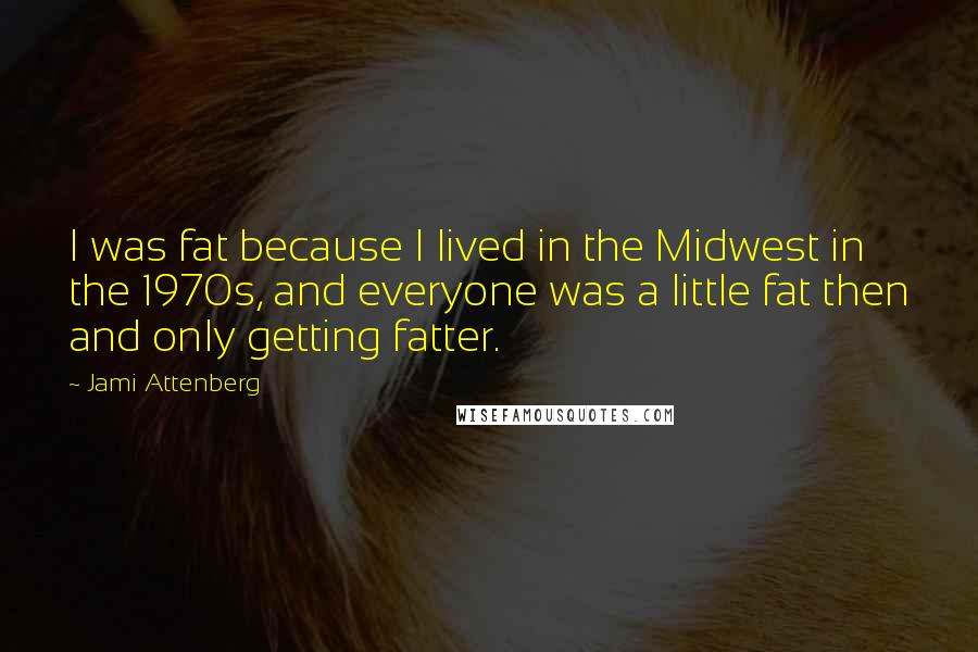 Jami Attenberg Quotes: I was fat because I lived in the Midwest in the 1970s, and everyone was a little fat then and only getting fatter.