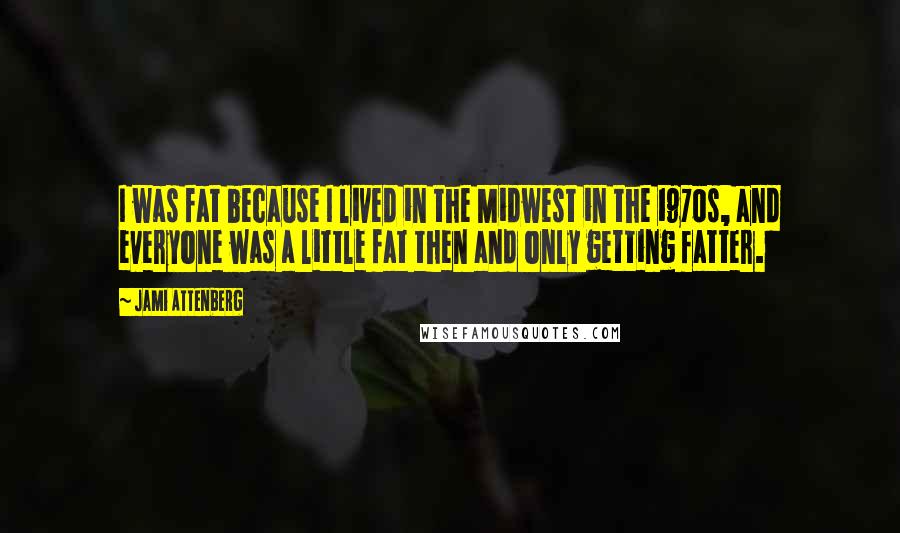 Jami Attenberg Quotes: I was fat because I lived in the Midwest in the 1970s, and everyone was a little fat then and only getting fatter.