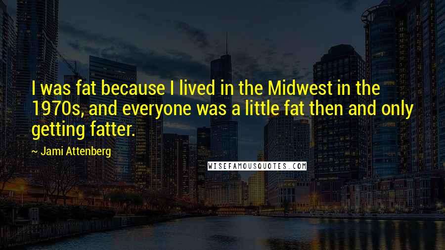 Jami Attenberg Quotes: I was fat because I lived in the Midwest in the 1970s, and everyone was a little fat then and only getting fatter.