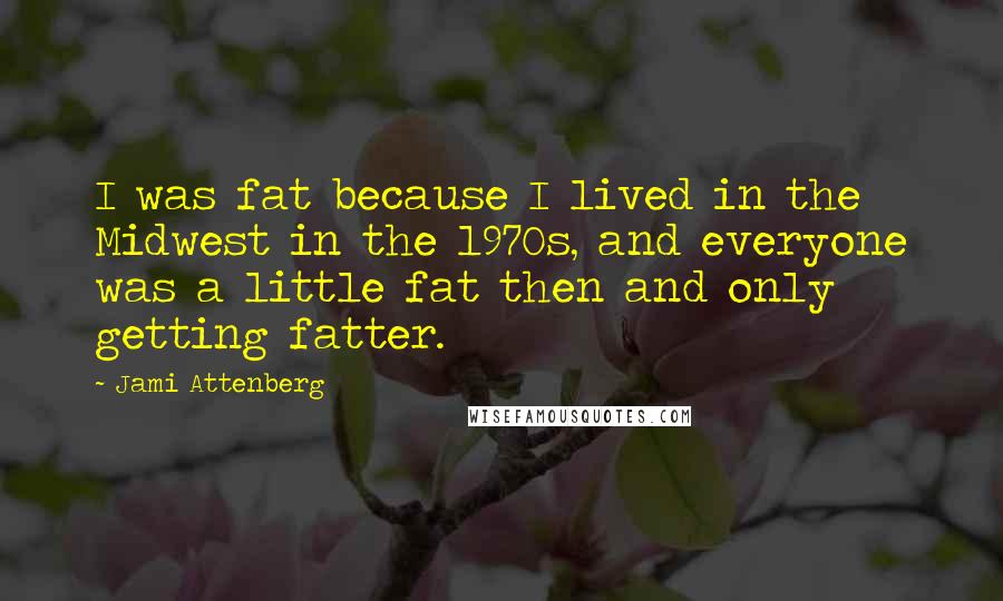 Jami Attenberg Quotes: I was fat because I lived in the Midwest in the 1970s, and everyone was a little fat then and only getting fatter.