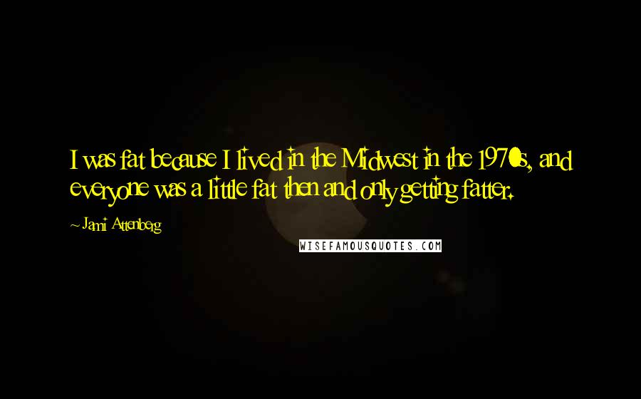 Jami Attenberg Quotes: I was fat because I lived in the Midwest in the 1970s, and everyone was a little fat then and only getting fatter.