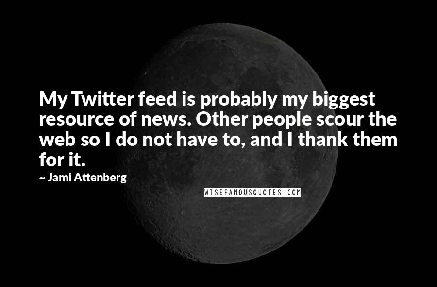 Jami Attenberg Quotes: My Twitter feed is probably my biggest resource of news. Other people scour the web so I do not have to, and I thank them for it.