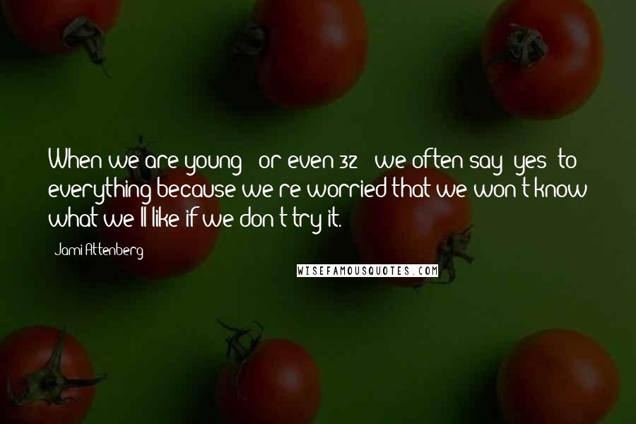 Jami Attenberg Quotes: When we are young - or even 32 - we often say 'yes' to everything because we're worried that we won't know what we'll like if we don't try it.