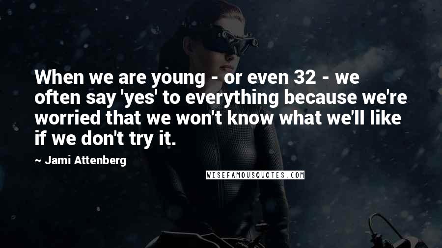 Jami Attenberg Quotes: When we are young - or even 32 - we often say 'yes' to everything because we're worried that we won't know what we'll like if we don't try it.