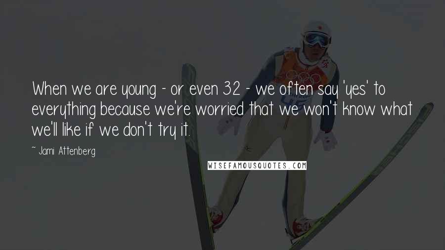 Jami Attenberg Quotes: When we are young - or even 32 - we often say 'yes' to everything because we're worried that we won't know what we'll like if we don't try it.