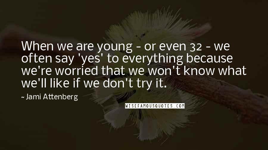 Jami Attenberg Quotes: When we are young - or even 32 - we often say 'yes' to everything because we're worried that we won't know what we'll like if we don't try it.