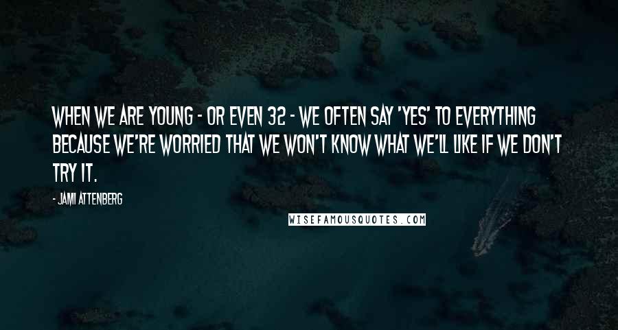 Jami Attenberg Quotes: When we are young - or even 32 - we often say 'yes' to everything because we're worried that we won't know what we'll like if we don't try it.