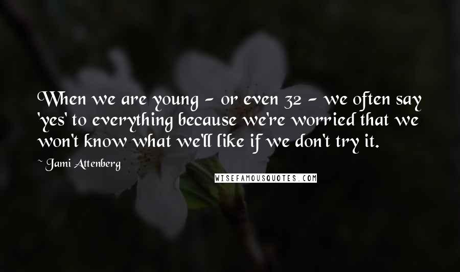 Jami Attenberg Quotes: When we are young - or even 32 - we often say 'yes' to everything because we're worried that we won't know what we'll like if we don't try it.