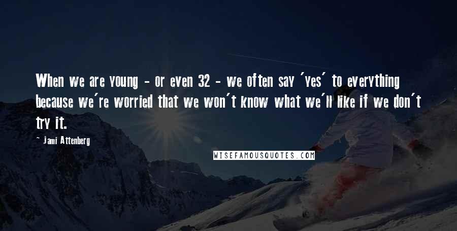 Jami Attenberg Quotes: When we are young - or even 32 - we often say 'yes' to everything because we're worried that we won't know what we'll like if we don't try it.