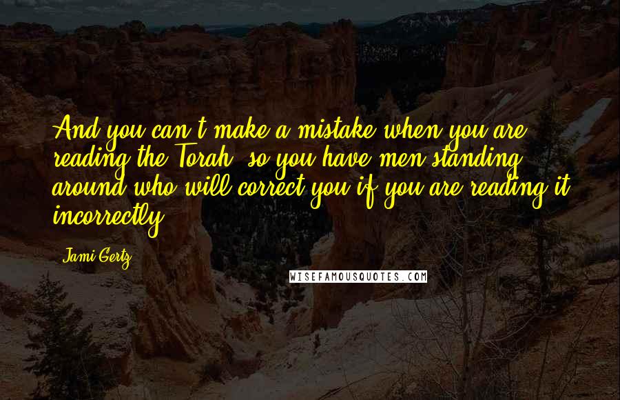 Jami Gertz Quotes: And you can't make a mistake when you are reading the Torah, so you have men standing around who will correct you if you are reading it incorrectly.