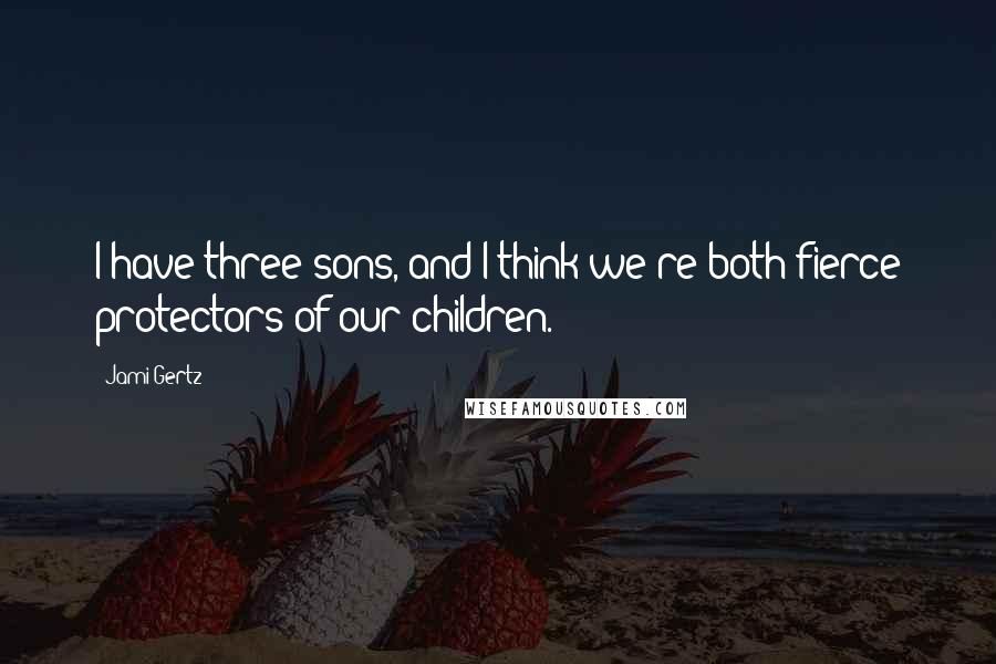 Jami Gertz Quotes: I have three sons, and I think we're both fierce protectors of our children.