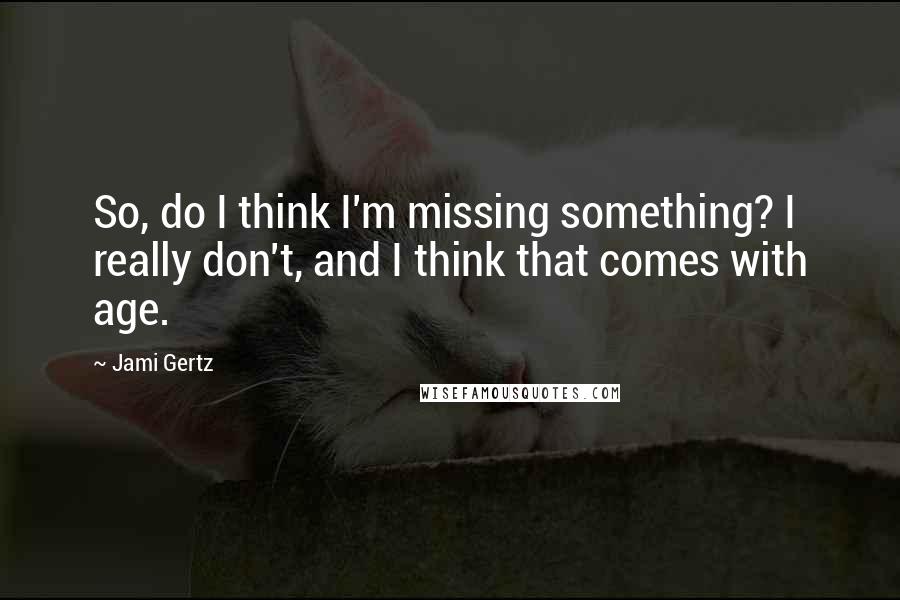 Jami Gertz Quotes: So, do I think I'm missing something? I really don't, and I think that comes with age.