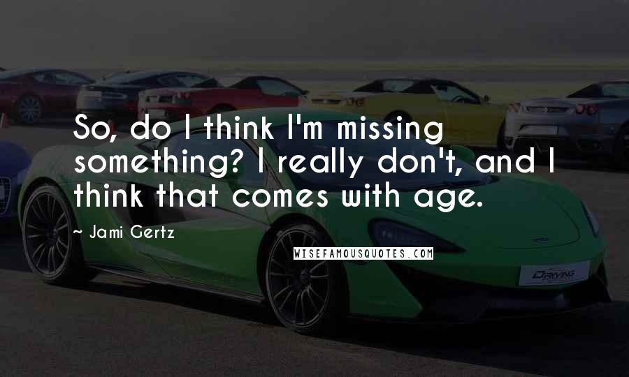 Jami Gertz Quotes: So, do I think I'm missing something? I really don't, and I think that comes with age.