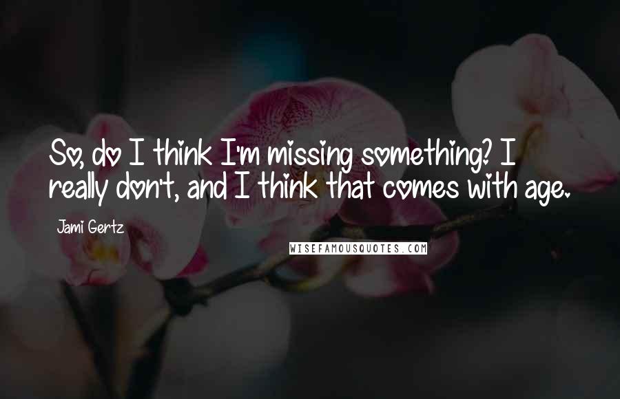 Jami Gertz Quotes: So, do I think I'm missing something? I really don't, and I think that comes with age.