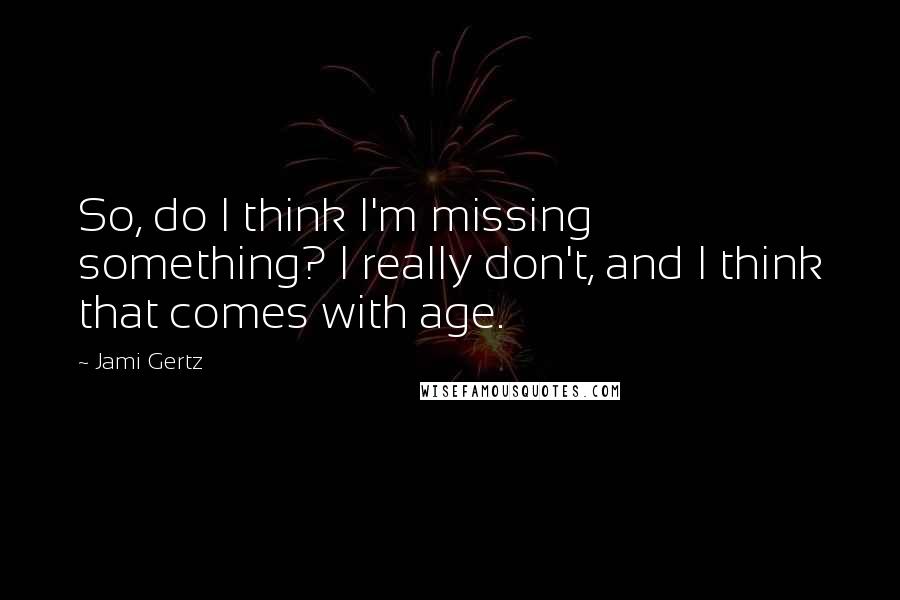 Jami Gertz Quotes: So, do I think I'm missing something? I really don't, and I think that comes with age.