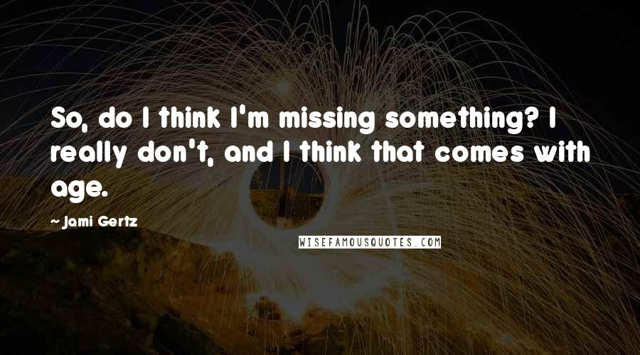 Jami Gertz Quotes: So, do I think I'm missing something? I really don't, and I think that comes with age.