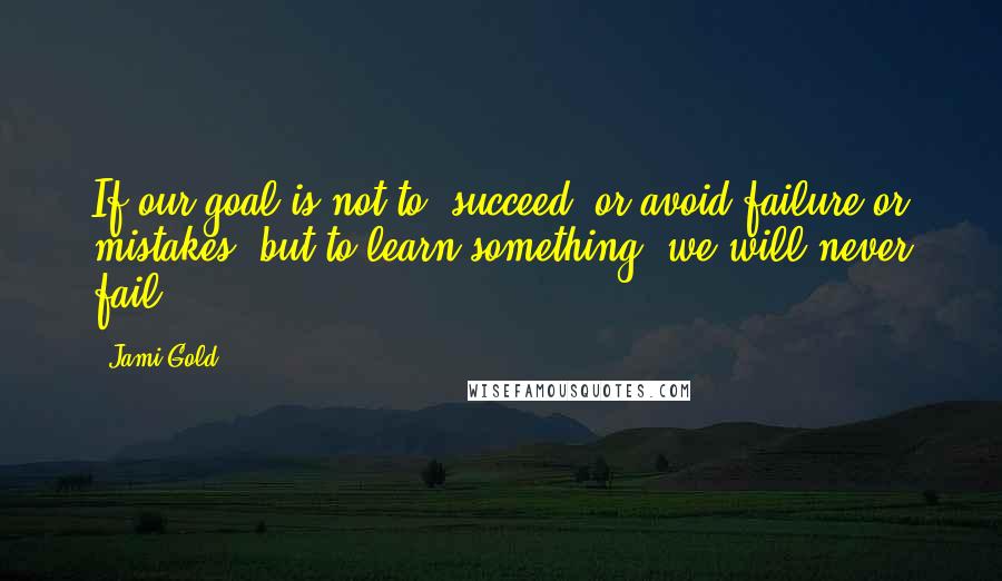 Jami Gold Quotes: If our goal is not to "succeed" or avoid failure or mistakes, but to learn something, we will never fail.