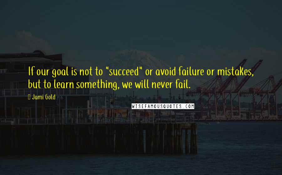 Jami Gold Quotes: If our goal is not to "succeed" or avoid failure or mistakes, but to learn something, we will never fail.