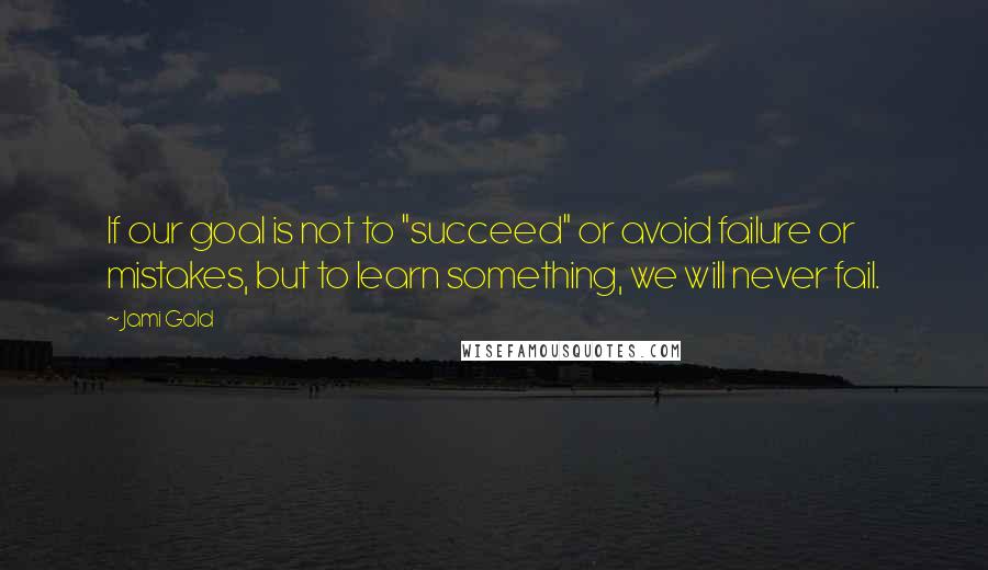 Jami Gold Quotes: If our goal is not to "succeed" or avoid failure or mistakes, but to learn something, we will never fail.