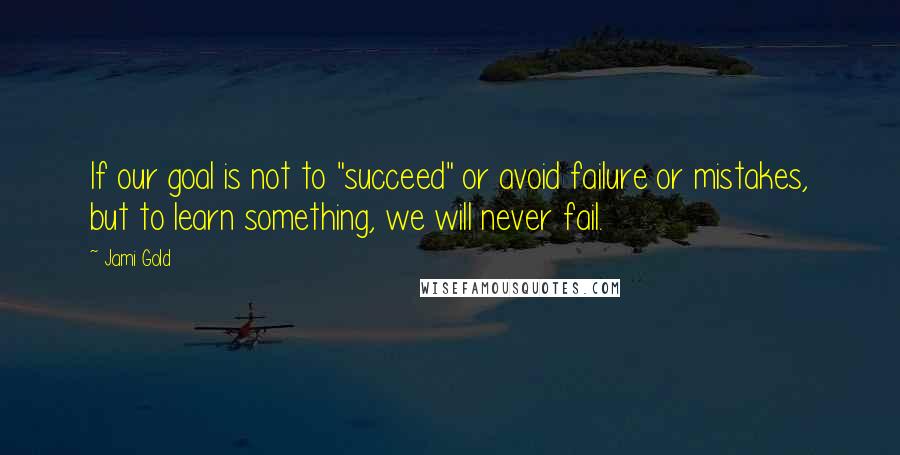 Jami Gold Quotes: If our goal is not to "succeed" or avoid failure or mistakes, but to learn something, we will never fail.