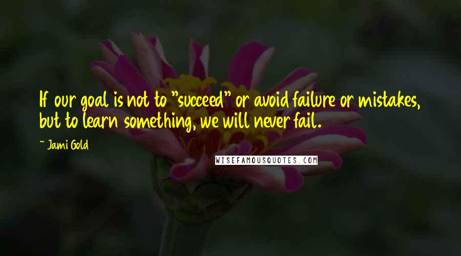 Jami Gold Quotes: If our goal is not to "succeed" or avoid failure or mistakes, but to learn something, we will never fail.