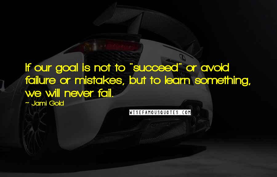 Jami Gold Quotes: If our goal is not to "succeed" or avoid failure or mistakes, but to learn something, we will never fail.