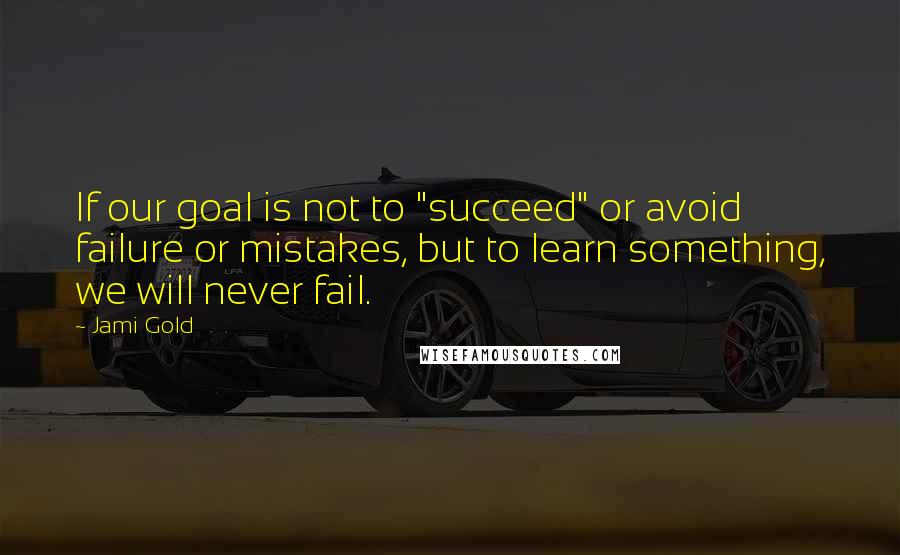 Jami Gold Quotes: If our goal is not to "succeed" or avoid failure or mistakes, but to learn something, we will never fail.