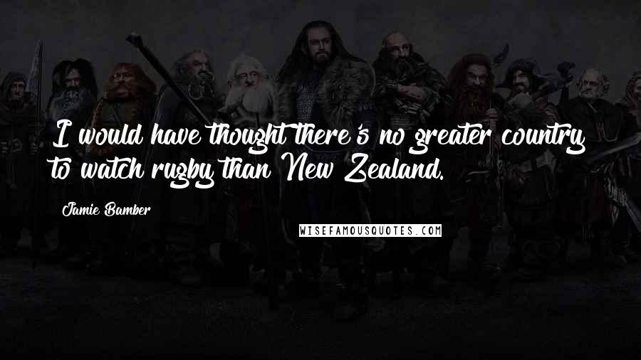 Jamie Bamber Quotes: I would have thought there's no greater country to watch rugby than New Zealand.