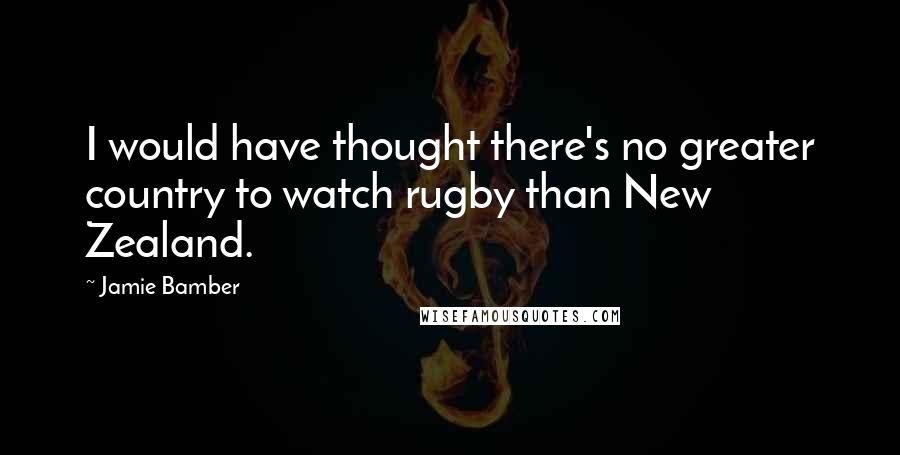 Jamie Bamber Quotes: I would have thought there's no greater country to watch rugby than New Zealand.