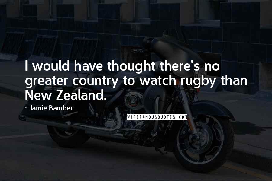 Jamie Bamber Quotes: I would have thought there's no greater country to watch rugby than New Zealand.