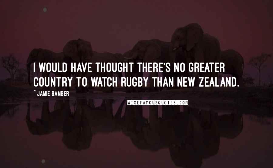 Jamie Bamber Quotes: I would have thought there's no greater country to watch rugby than New Zealand.