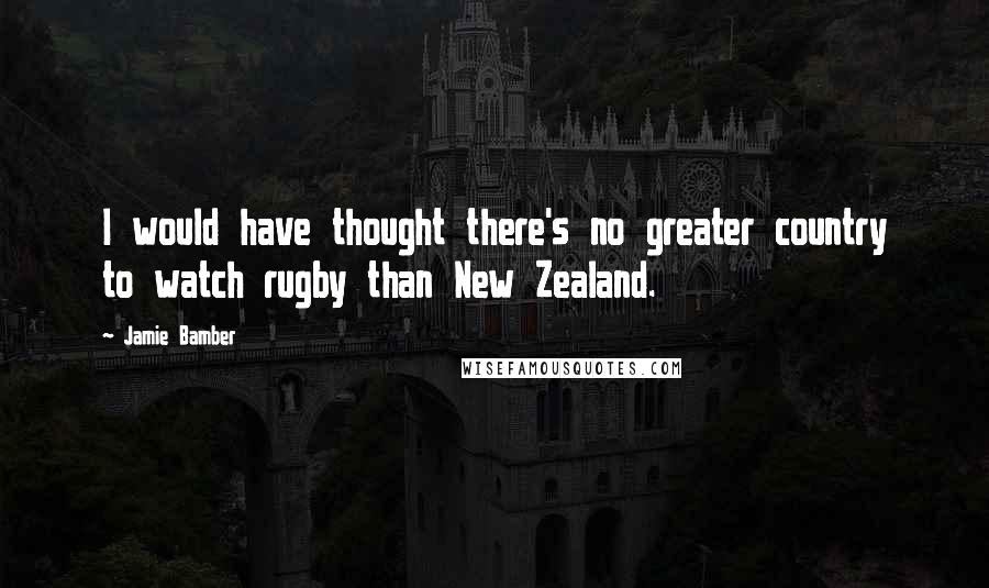 Jamie Bamber Quotes: I would have thought there's no greater country to watch rugby than New Zealand.