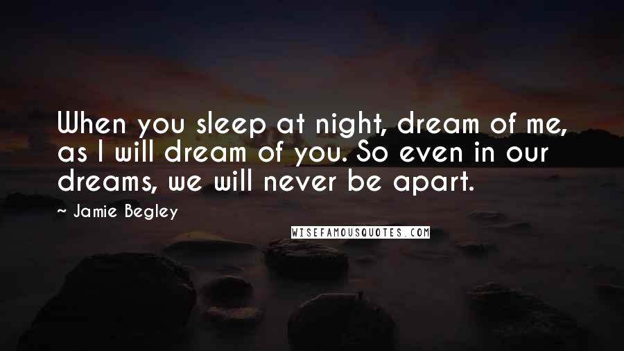 Jamie Begley Quotes: When you sleep at night, dream of me, as I will dream of you. So even in our dreams, we will never be apart.