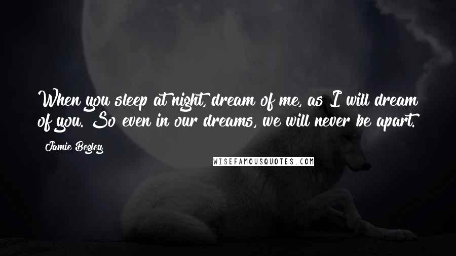 Jamie Begley Quotes: When you sleep at night, dream of me, as I will dream of you. So even in our dreams, we will never be apart.