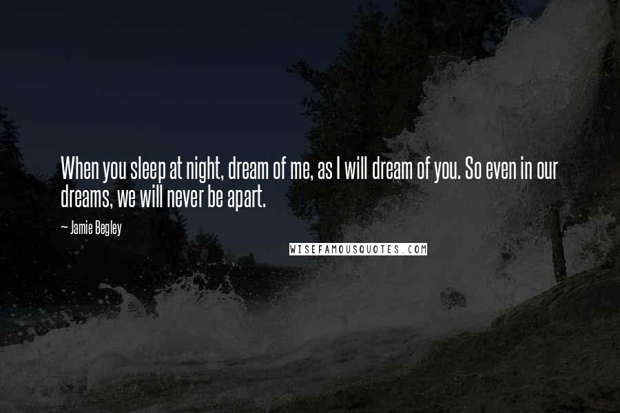 Jamie Begley Quotes: When you sleep at night, dream of me, as I will dream of you. So even in our dreams, we will never be apart.