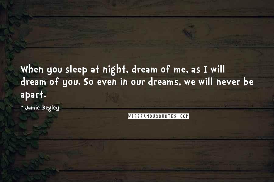 Jamie Begley Quotes: When you sleep at night, dream of me, as I will dream of you. So even in our dreams, we will never be apart.