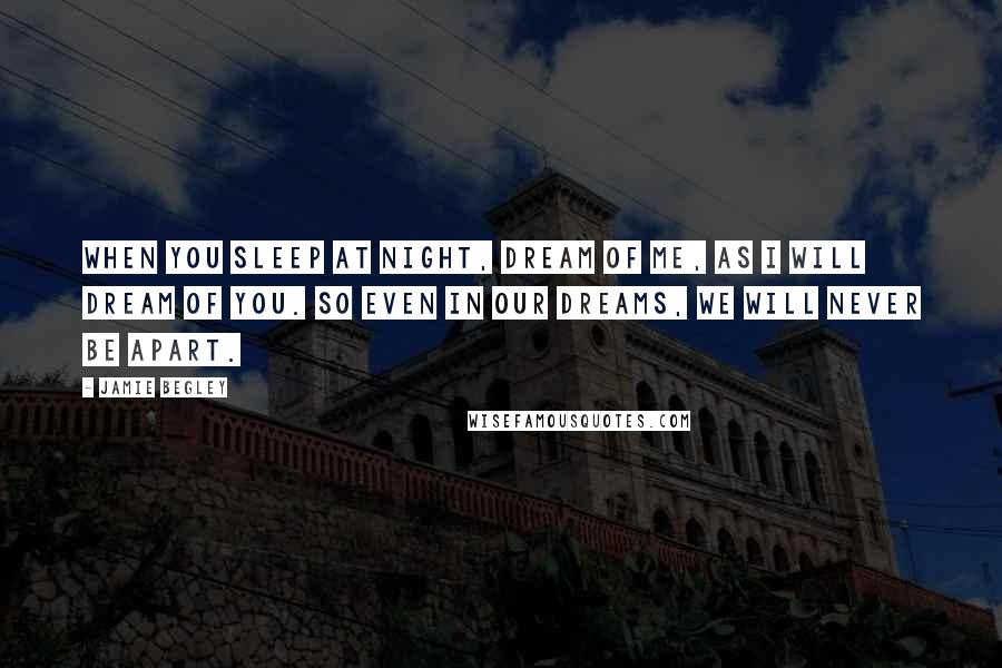 Jamie Begley Quotes: When you sleep at night, dream of me, as I will dream of you. So even in our dreams, we will never be apart.