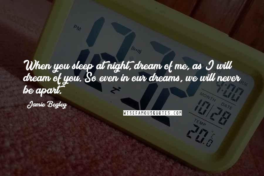 Jamie Begley Quotes: When you sleep at night, dream of me, as I will dream of you. So even in our dreams, we will never be apart.