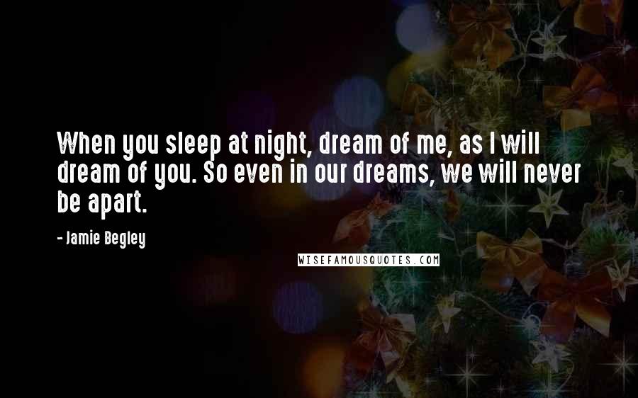 Jamie Begley Quotes: When you sleep at night, dream of me, as I will dream of you. So even in our dreams, we will never be apart.
