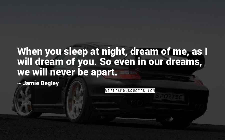 Jamie Begley Quotes: When you sleep at night, dream of me, as I will dream of you. So even in our dreams, we will never be apart.