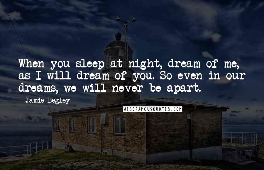 Jamie Begley Quotes: When you sleep at night, dream of me, as I will dream of you. So even in our dreams, we will never be apart.